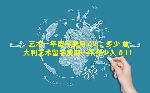 艺术一年留学费用 🕸 多少 意大利艺术留学费用一年多少人 🐠 民币